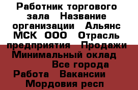 Работник торгового зала › Название организации ­ Альянс-МСК, ООО › Отрасль предприятия ­ Продажи › Минимальный оклад ­ 25 000 - Все города Работа » Вакансии   . Мордовия респ.
